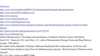 References:
https://www.who.int›phint›pdfPDF5.2Uniformityofmassforsingle-dosepreparations
https://www.beautifultf.wordpress.com
https://www.usp.org
https://www.sciencedomain.org
https://www.journalrepository.org
https://www.semanticscholar.org/paper/ln-process-and-finished-products-quality-control-to-Uddin-
Mamun/
http://ajprd.com/index.php/journal/article/view/370/337
https://www.slideshare.net
Aulton's Pharmaceutics: The design and manufacture of medicine, Micheal Aulton, 4th Edition,
Ansel, H.C., Popovich, N.G. and Allen, L.V., editors.Pharmaceutical Dosage Forms and Drug Delivery
Systems, 10th edition
Md. Sahab Uddin,Abdullah Al Mamun, Mamunur Rashid and Md. Asaduzzaman: In-Process and
Finished Products Quality Control Tests for Pharmaceutical capsules ; British Journal of Pharmaceutical
Research
 
