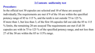 2.Contents uniformity test
Procedure:
In the official test 30 capsules are selected and 10 of these are assayed
individually.The requirements are met if 9 of the 10 are within the specified
potency range of 85 to 115 %, and the tenth is not outside 75 to 125 %.
If more than 1, but less than 3, of the first 10 capsules fall out side the 85 to 115
% limits, the remaining 20 are assayed The requirements are met if all 30
capsules are with in 75 to 125 % of the specified potency range, and not less than
27 of the 30 are within the 85 to 115% range.
 