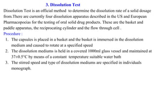 3. Dissolution Test
Dissolution Test is an official method to determine the dissolution rate of a solid dosage
from.There are currently four dissolution apparatus described in the US and European
Pharmacopoeias for the testing of oral solid drug products. These are the basket and
paddle apparatus, the reciprocating cylinder and the flow through cell .
Procedure :
1. The capsules is placed in a basket and the basket is immersed in the dissolution
medium and caused to rotate at a specified speed
2. The dissolution mediums is held in a covered 1000ml glass vessel and maintained at
37±0.5°C by means of a constant temperature suitable water bath
3. The stirred speed and type of dissolution mediums are specified in individuals
monograph.
 