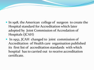  In 1918, the American college of surgeon to create the
Hospital standard for Accreditation which later
adopted by Joint Commission of Accredation of
Hospitals (JCAH)
 In 1952, JCAH changed to joint commission of
Accreditation of Health care organisation published
its first list of accreditation standards with which
hospital has to carried out to receive accreditation
certificate.
 
