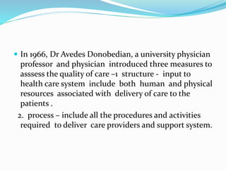  In 1966, Dr Avedes Donobedian, a university physician
professor and physician introduced three measures to
asssess the quality of care –1 structure - input to
health care system include both human and physical
resources associated with delivery of care to the
patients .
2. process – include all the procedures and activities
required to deliver care providers and support system.
 