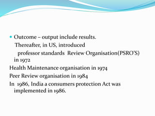  Outcome – output include results.
Thereafter, in US, introduced
professor standards Review Organisation(PSRO’S)
in 1972
Health Maintenance organisation in 1974
Peer Review organisation in 1984
In 1986, India a consumers protection Act was
implemented in 1986.
 