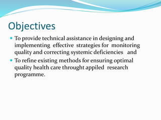 Objectives
 To provide technical assistance in designing and
implementing effective strategies for monitoring
quality and correcting systemic deficiencies and
 To refine existing methods for ensuring optimal
quality health care throught appiled research
programme.
 
