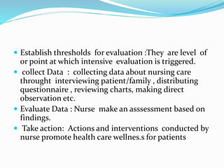  Establish thresholds for evaluation :They are level of
or point at which intensive evaluation is triggered.
 collect Data : collecting data about nursing care
throught interviewing patient/family , distributing
questionnaire , reviewing charts, making direct
observation etc.
 Evaluate Data : Nurse make an asssessment based on
findings.
 Take action: Actions and interventions conducted by
nurse promote health care wellnes.s for patients
 