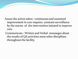 Assess the action taken : continuous and sustained
improvement in care requires constant surveillance
by the nurses of the intervention intiated to improve
care.
Communicate : Written and Verbal messseges about
the results of QA activities must other disciplines
throughout the facility.
 