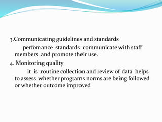 3.Communicating guidelines and standards
perfomance standards communicate with staff
members and promote their use.
4. Monitoring quality
it is routine collection and review of data helps
to assess whether programs norms are being followed
or whether outcome improved
 