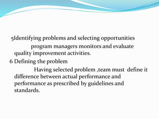 5Identifying problems and selecting opportunities
program managers monitors and evaluate
quality improvement activities.
6 Defining the problem
Having selected problem ,team must define it
difference between actual performance and
performance as prescribed by guidelines and
standards.
 