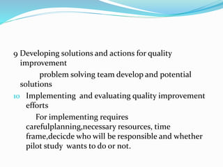 9 Developing solutions and actions for quality
improvement
problem solving team develop and potential
solutions
10 Implementing and evaluating quality improvement
efforts
For implementing requires
carefulplanning,necessary resources, time
frame,decicde who will be responsible and whether
pilot study wants to do or not.
 