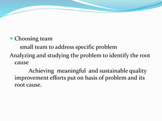  Choosing team
small team to address specific problem
Analyzing and studying the problem to identify the root
cause
Achieving meaningful and sustainable quality
improvement efforts put on basis of problem and its
root cause.
 