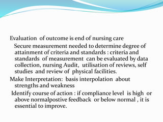 Evaluation of outcome is end of nursing care
Secure measurement needed to determine degree of
attainment of criteria and standards : criteria and
standards of measurement can be evaluated by data
collection, nursing Audit, utilisation of reviews, self
studies and review of physical facilities.
Make Interpretation: basis interpolation about
strengths and weakness
Identify course of action : if compliance level is high or
above normalpostive feedback or below normal , it is
essential to improve.
 