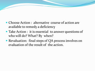  Choose Action : alternative course of action are
available to remedy a deficiency
 Take Action : it is essential to answer questions of
who will do? What? By when?
 Revaluation: final steps of QA process involves on
evaluation of the result of the action.
 