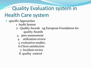 Quality Evaluation system in
Health Care system
 specific Approaches
1 Audit System
2. Quality Awards eg European Foundation for
quality Awards
3. peer asssessment
4. utilization review
5. evaluation studies.
6.Client satisfaction
7. Incident review
8. quality control
 