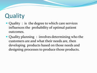 Quality
 Quality : is the degree to which care services
influences the probability of optimal patient
outcomes.
 Quality planning : involves determining who the
customers are and what their needs are, then
developing products based on those needs and
designing processes to produce those products.
 