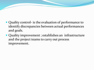 Quality control- is the evaluation of performance to
identify discrepancies between actual performances
and goals.
 Quality improvement ; establishes an infrastructure
and the project teams to carry out process
improvement.
 