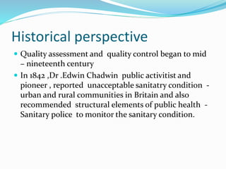 Historical perspective
 Quality assessment and quality control began to mid
– nineteenth century
 In 1842 ,Dr .Edwin Chadwin public activitist and
pioneer , reported unacceptable sanitatry condition -
urban and rural communities in Britain and also
recommended structural elements of public health -
Sanitary police to monitor the sanitary condition.
 