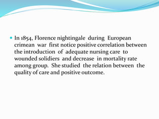  In 1854, Florence nightingale during European
crimean war first notice positive correlation between
the introduction of adequate nursing care to
wounded solidiers and decrease in mortality rate
among group. She studied the relation between the
quality of care and positive outcome.
 