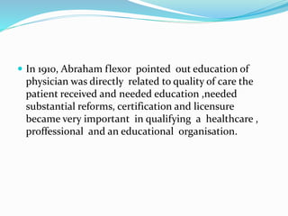  In 1910, Abraham flexor pointed out education of
physician was directly related to quality of care the
patient received and needed education ,needed
substantial reforms, certification and licensure
became very important in qualifying a healthcare ,
proffessional and an educational organisation.
 