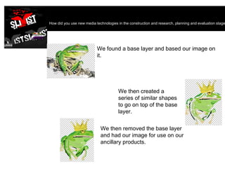 How did you use new media technologies in the construction and research, planning and evaluation stages?  We then created a series of similar shapes to go on top of the base layer. We found a base layer and based our image on it. We then removed the base layer and had our image for use on our ancillary products. 