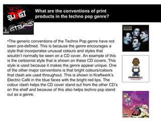 What are the conventions of print products in the techno pop genre? The generic conventions of the Techno Pop genre have not been pre-defined. This is because the genre encourages a style that incorporates unusual colours and styles that wouldn’t normally be seen on a CD cover. An example of this is the cartoonist style that is shown on these CD covers. This style is used because it makes the genre appear unique. One of the other major conventions is that bright colours/colours that clash are used throughout. This is shown in Kraftwerk’s Electric Café in the blue faces with the bright red lips. The colour clash helps the CD cover stand out from the other CD’s on the shelf and because of this also helps techno pop stand out as a genre. 