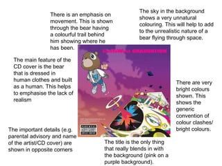 There is an emphasis on movement. This is shown through the bear having a colourful trail behind him showing where he has been. There are very bright colours shown. This shows the generic convention of colour clashes/bright colours. The sky in the background shows a very unnatural colouring. This will help to add to the unrealistic nature of a bear flying through space. The important details (e.g. parental advisory and name of the artist/CD cover) are shown in opposite corners The main feature of the CD cover is the bear that is dressed in human clothes and built as a human. This helps to emphasise the lack of realism  The title is the only thing that really blends in with the background (pink on a purple background).  