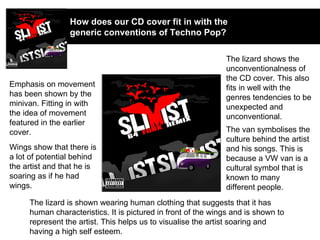How does our CD cover fit in with the generic conventions of Techno Pop? Emphasis on movement has been shown by the minivan. Fitting in with the idea of movement featured in the earlier cover. Wings show that there is a lot of potential behind the artist and that he is soaring as if he had wings. The lizard shows the unconventionalness of the CD cover. This also fits in well with the genres tendencies to be unexpected and unconventional. The van symbolises the culture behind the artist and his songs. This is because a VW van is a cultural symbol that is known to many different people. The lizard is shown wearing human clothing that suggests that it has human characteristics. It is pictured in front of the wings and is shown to represent the artist. This helps us to visualise the artist soaring and having a high self esteem. 