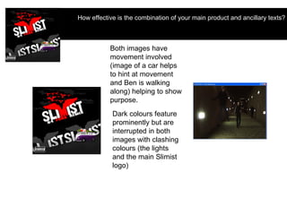 How effective is the combination of your main product and ancillary texts?   Both images have movement involved (image of a car helps to hint at movement and Ben is walking along) helping to show purpose. Dark colours feature prominently but are interrupted in both images with clashing colours (the lights and the main Slimist logo) 