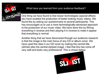 What have you learned from your audience feedback?  One thing we have found is that newer technologies (special effects etc) have enabled the production of better looking music videos. We found this by asking our questionnaire to several participants. This has encouraged us to use a more technologically-advanced approach to the production of our music video. We have done this by filming everything in reverse and then playing it in reverse to make it appear that everything is normal. Another thing that we have discovered through our audience research is that the image is the main focus of any CD or album cover. We have used this idea in our CD cover by making the central title (slimist) also the central stylised image. I feel that this has come off very well and looks very professional. This is shown below: 