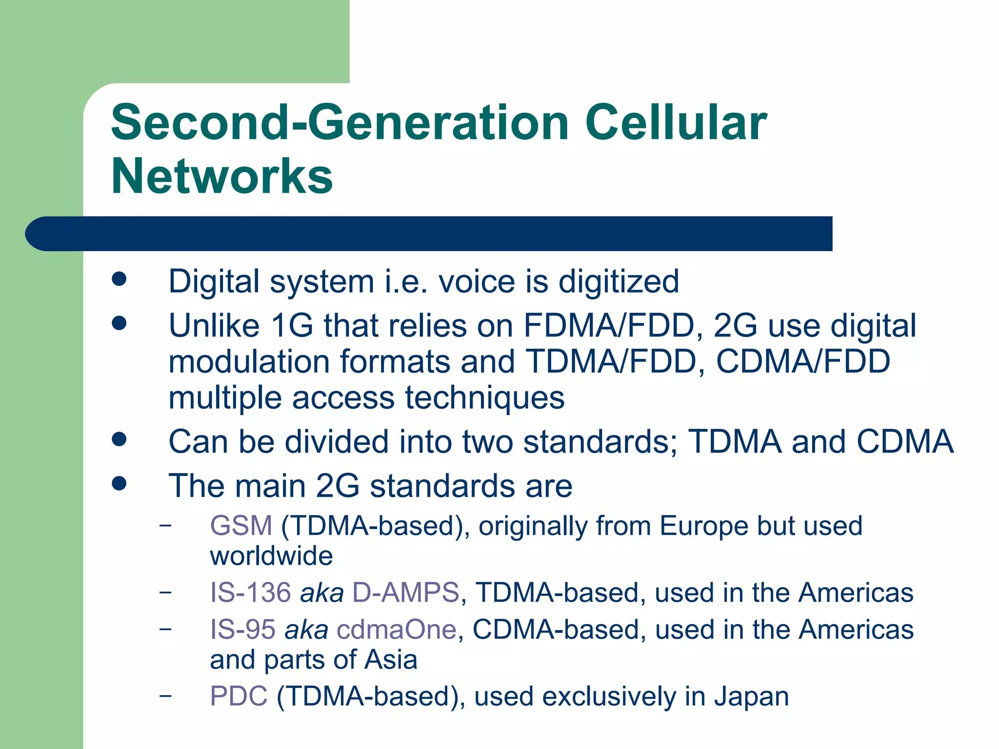 Second-Generation Cellular
Networks
   Digital system i.e. voice is digitized
   Unlike 1G that relies on FDMA/FDD, 2G use digital
    modulation formats and TDMA/FDD, CDMA/FDD
    multiple access techniques
   Can be divided into two standards; TDMA and CDMA
   The main 2G standards are
    –   GSM (TDMA-based), originally from Europe but used
        worldwide
    –   IS-136 aka D-AMPS, TDMA-based, used in the Americas
    –   IS-95 aka cdmaOne, CDMA-based, used in the Americas
        and parts of Asia
    –   PDC (TDMA-based), used exclusively in Japan
 