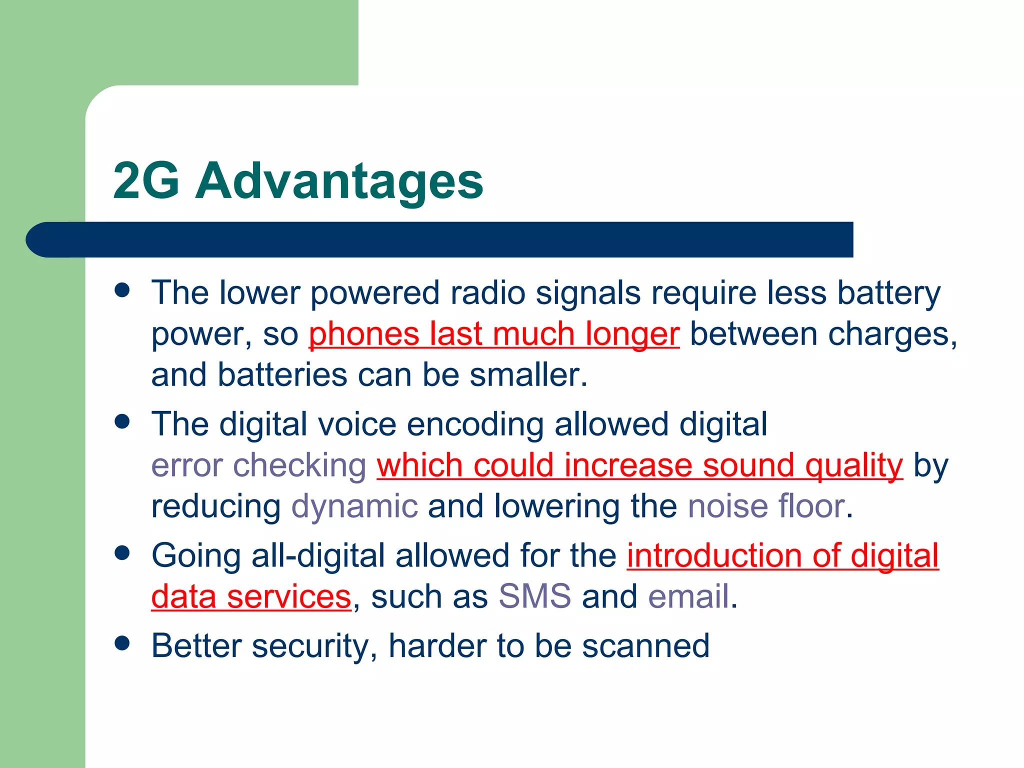 2G Advantages
   The lower powered radio signals require less battery
    power, so phones last much longer between charges,
    and batteries can be smaller.
   The digital voice encoding allowed digital
    error checking which could increase sound quality by
    reducing dynamic and lowering the noise floor.
   Going all-digital allowed for the introduction of digital
    data services, such as SMS and email.
   Better security, harder to be scanned
 