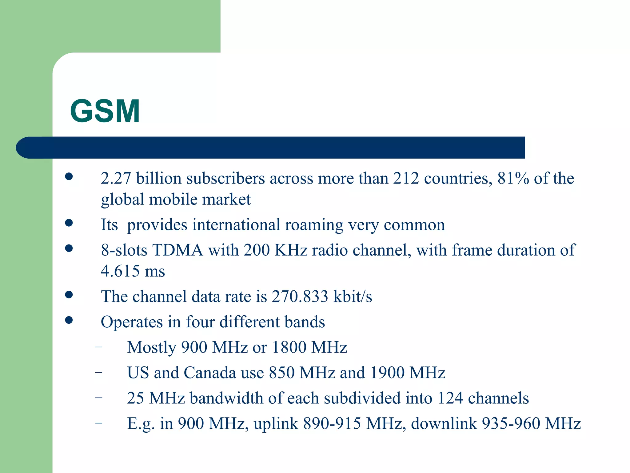GSM
    2.27 billion subscribers across more than 212 countries, 81% of the
     global mobile market
    Its provides international roaming very common
    8-slots TDMA with 200 KHz radio channel, with frame duration of
     4.615 ms
    The channel data rate is 270.833 kbit/s
    Operates in four different bands
    –    Mostly 900 MHz or 1800 MHz
    –    US and Canada use 850 MHz and 1900 MHz
    –    25 MHz bandwidth of each subdivided into 124 channels
    –    E.g. in 900 MHz, uplink 890-915 MHz, downlink 935-960 MHz
 