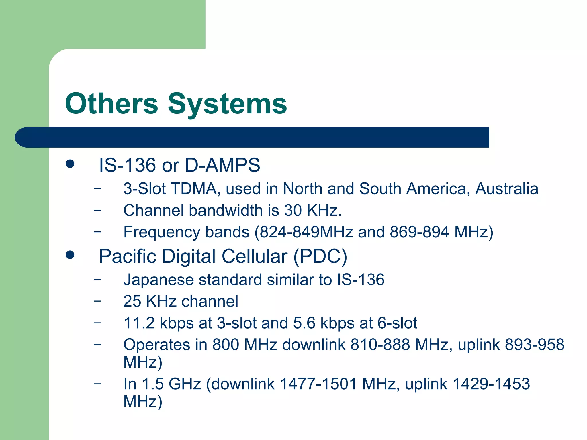 Others Systems
   IS-136 or D-AMPS
    –   3-Slot TDMA, used in North and South America, Australia
    –   Channel bandwidth is 30 KHz.
    –   Frequency bands (824-849MHz and 869-894 MHz)
   Pacific Digital Cellular (PDC)
    –   Japanese standard similar to IS-136
    –   25 KHz channel
    –   11.2 kbps at 3-slot and 5.6 kbps at 6-slot
    –   Operates in 800 MHz downlink 810-888 MHz, uplink 893-958
        MHz)
    –   In 1.5 GHz (downlink 1477-1501 MHz, uplink 1429-1453
        MHz)
 