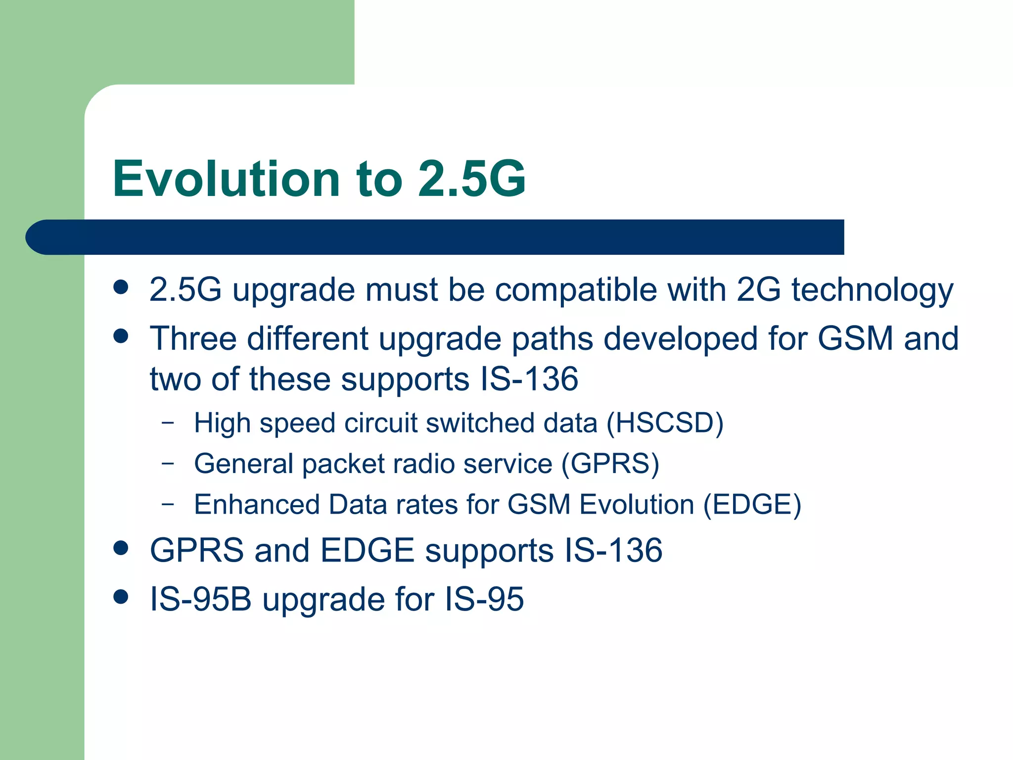 Evolution to 2.5G
   2.5G upgrade must be compatible with 2G technology
   Three different upgrade paths developed for GSM and
    two of these supports IS-136
    –   High speed circuit switched data (HSCSD)
    –   General packet radio service (GPRS)
    –   Enhanced Data rates for GSM Evolution (EDGE)
   GPRS and EDGE supports IS-136
   IS-95B upgrade for IS-95
 