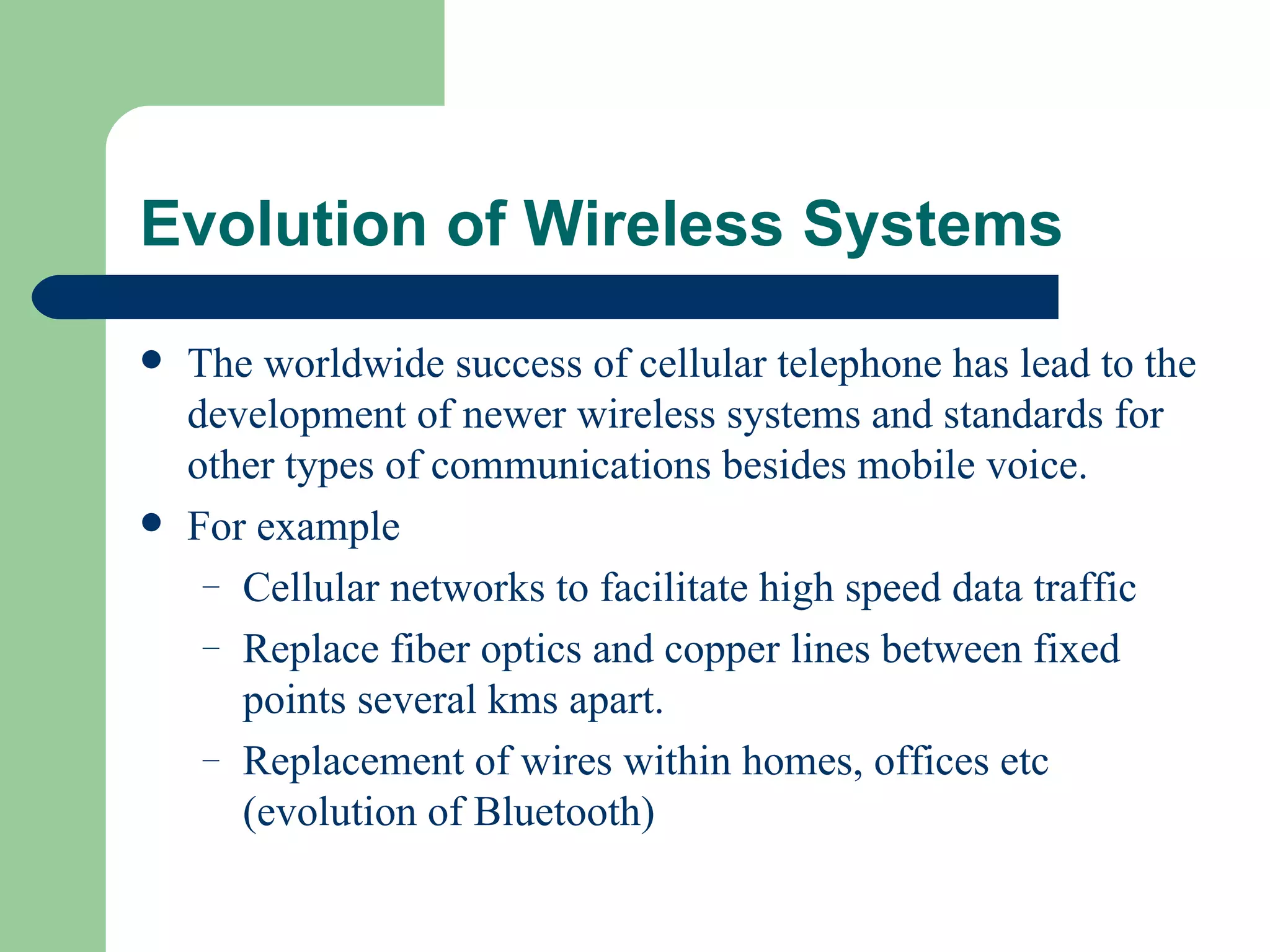 Evolution of Wireless Systems
   The worldwide success of cellular telephone has lead to the
    development of newer wireless systems and standards for
    other types of communications besides mobile voice.
   For example
     – Cellular networks to facilitate high speed data traffic
     – Replace fiber optics and copper lines between fixed
       points several kms apart.
     – Replacement of wires within homes, offices etc
       (evolution of Bluetooth)
 