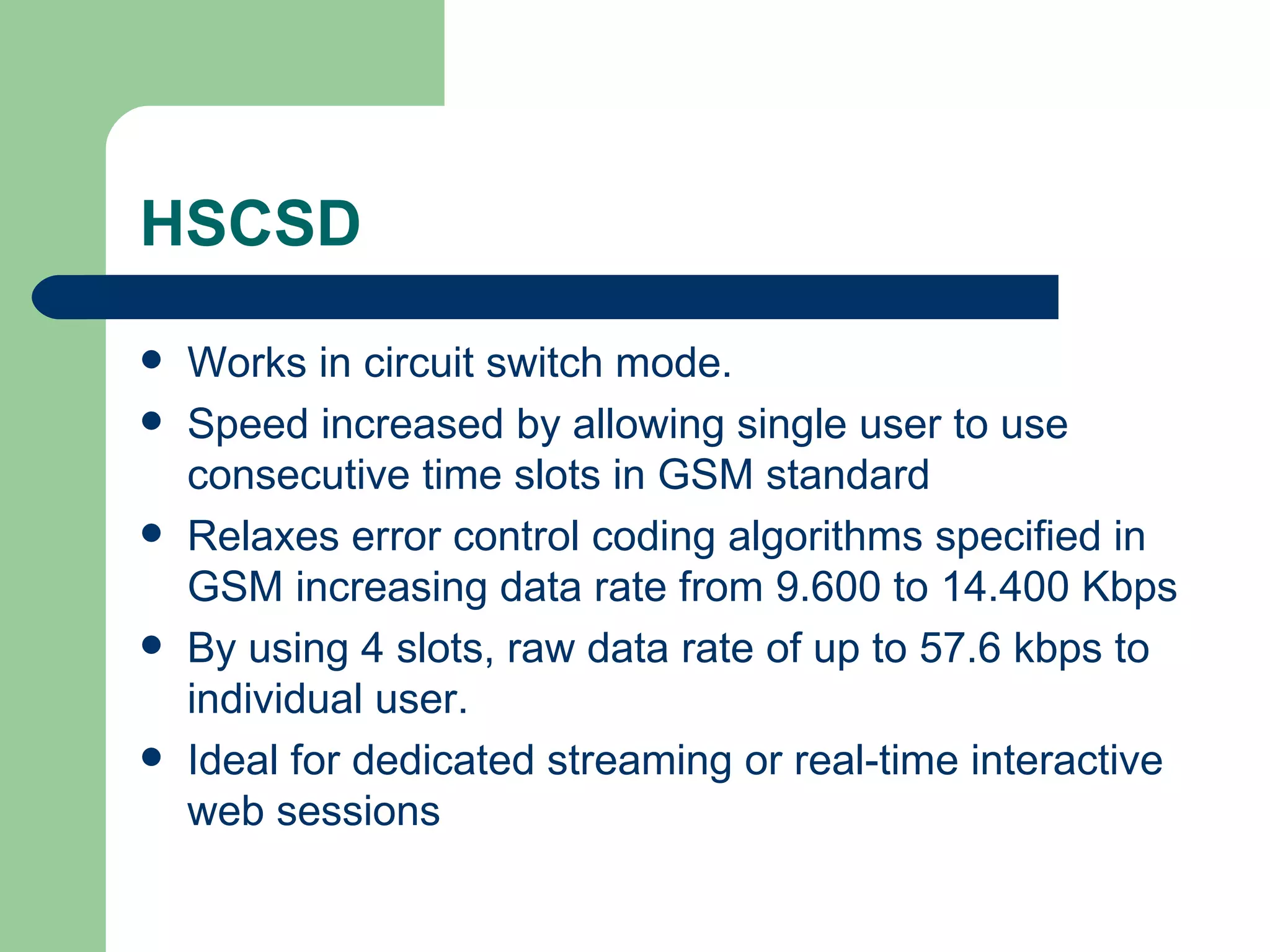 HSCSD
   Works in circuit switch mode.
   Speed increased by allowing single user to use
    consecutive time slots in GSM standard
   Relaxes error control coding algorithms specified in
    GSM increasing data rate from 9.600 to 14.400 Kbps
   By using 4 slots, raw data rate of up to 57.6 kbps to
    individual user.
   Ideal for dedicated streaming or real-time interactive
    web sessions
 
