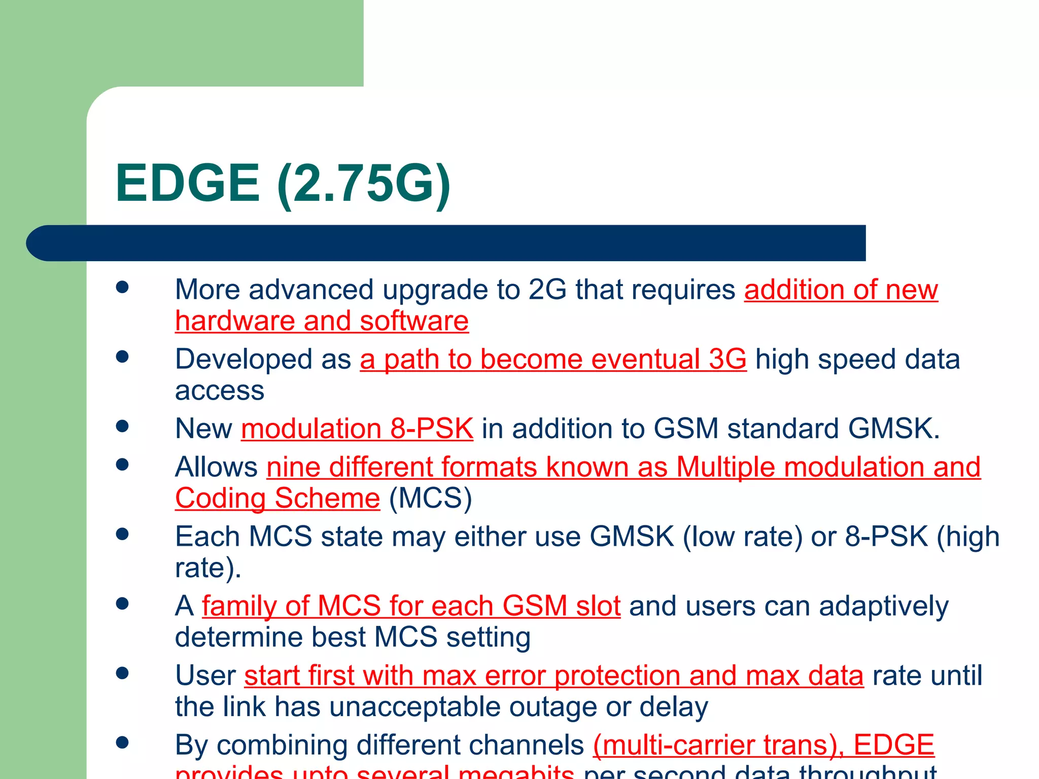EDGE (2.75G)
   More advanced upgrade to 2G that requires addition of new
    hardware and software
   Developed as a path to become eventual 3G high speed data
    access
   New modulation 8-PSK in addition to GSM standard GMSK.
   Allows nine different formats known as Multiple modulation and
    Coding Scheme (MCS)
   Each MCS state may either use GMSK (low rate) or 8-PSK (high
    rate).
   A family of MCS for each GSM slot and users can adaptively
    determine best MCS setting
   User start first with max error protection and max data rate until
    the link has unacceptable outage or delay
   By combining different channels (multi-carrier trans), EDGE
 