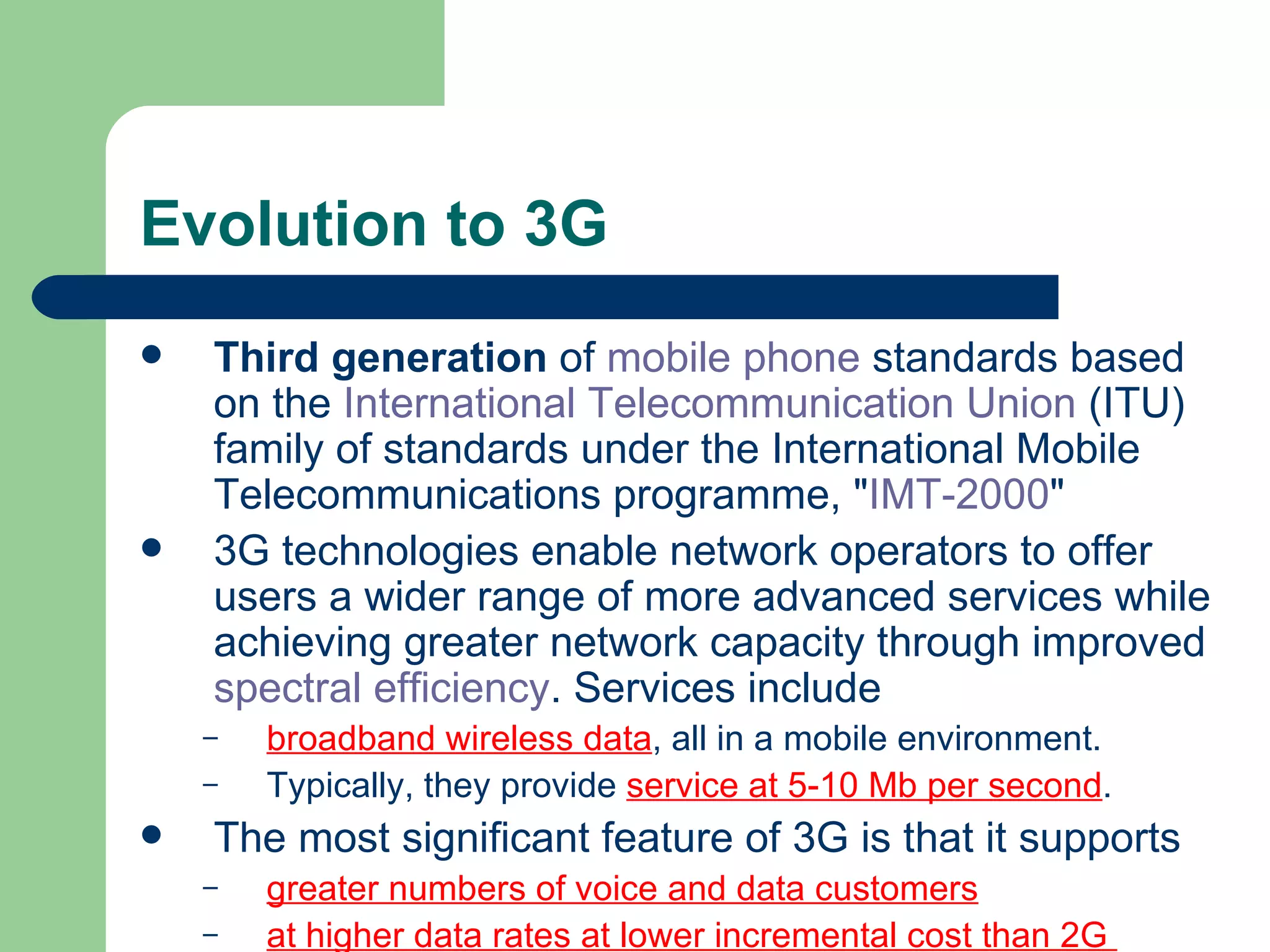 Evolution to 3G
   Third generation of mobile phone standards based
    on the International Telecommunication Union (ITU)
    family of standards under the International Mobile
    Telecommunications programme, "IMT-2000"
   3G technologies enable network operators to offer
    users a wider range of more advanced services while
    achieving greater network capacity through improved
    spectral efficiency. Services include
    –   broadband wireless data, all in a mobile environment.
    –   Typically, they provide service at 5-10 Mb per second.
   The most significant feature of 3G is that it supports
    –   greater numbers of voice and data customers
    –   at higher data rates at lower incremental cost than 2G
 