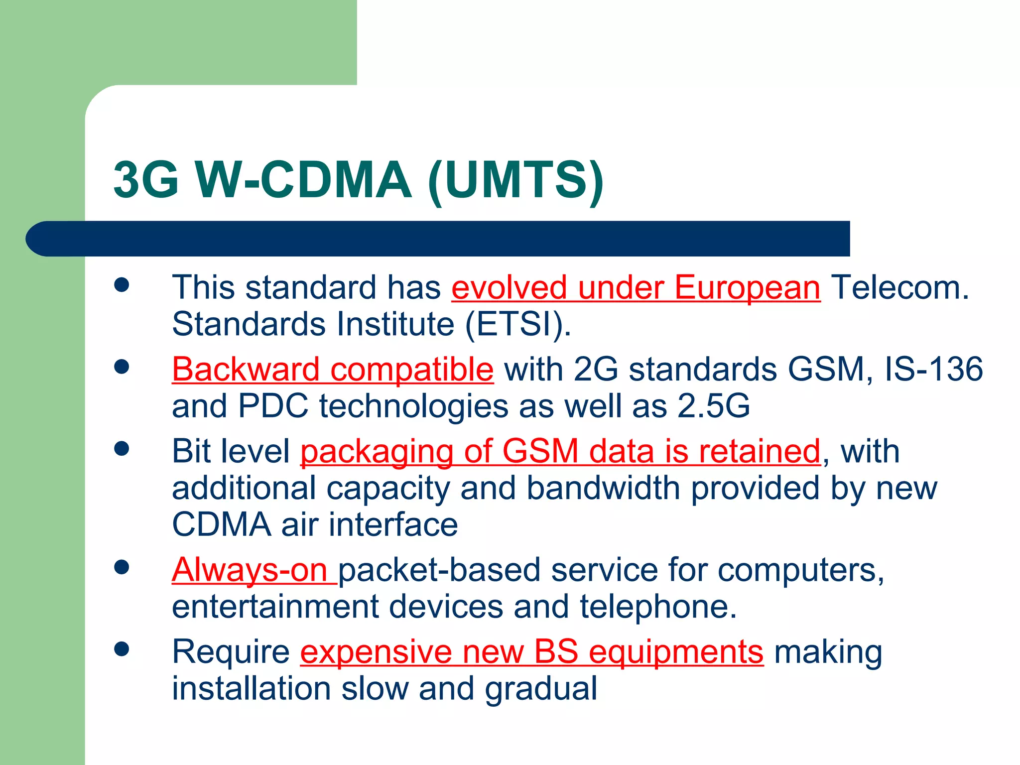 3G W-CDMA (UMTS)
   This standard has evolved under European Telecom.
    Standards Institute (ETSI).
   Backward compatible with 2G standards GSM, IS-136
    and PDC technologies as well as 2.5G
   Bit level packaging of GSM data is retained, with
    additional capacity and bandwidth provided by new
    CDMA air interface
   Always-on packet-based service for computers,
    entertainment devices and telephone.
   Require expensive new BS equipments making
    installation slow and gradual
 