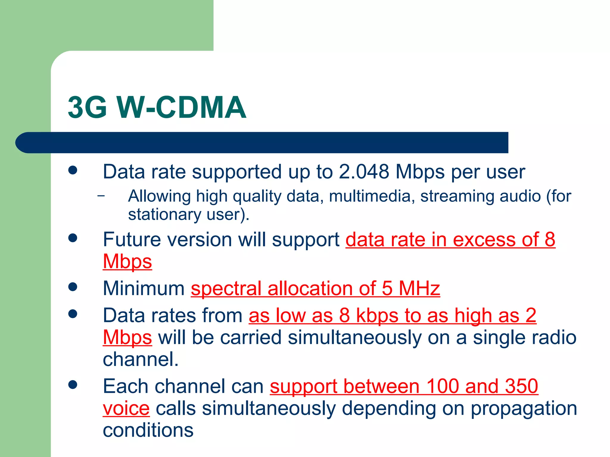3G W-CDMA
   Data rate supported up to 2.048 Mbps per user
    –   Allowing high quality data, multimedia, streaming audio (for
        stationary user).
   Future version will support data rate in excess of 8
    Mbps
   Minimum spectral allocation of 5 MHz
   Data rates from as low as 8 kbps to as high as 2
    Mbps will be carried simultaneously on a single radio
    channel.
   Each channel can support between 100 and 350
    voice calls simultaneously depending on propagation
    conditions
 