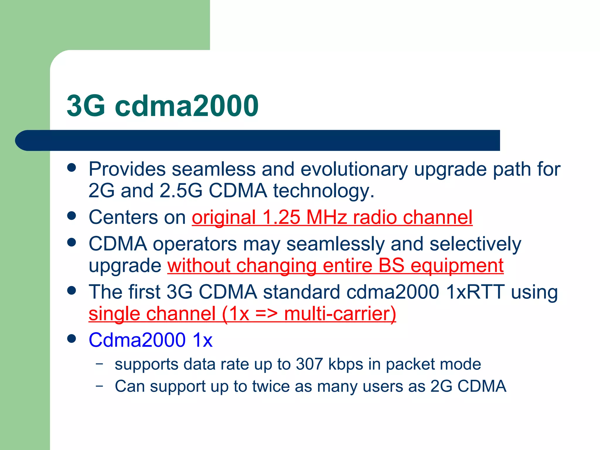 3G cdma2000
   Provides seamless and evolutionary upgrade path for
    2G and 2.5G CDMA technology.
   Centers on original 1.25 MHz radio channel
   CDMA operators may seamlessly and selectively
    upgrade without changing entire BS equipment
   The first 3G CDMA standard cdma2000 1xRTT using
    single channel (1x => multi-carrier)
   Cdma2000 1x
    –   supports data rate up to 307 kbps in packet mode
    –   Can support up to twice as many users as 2G CDMA
 