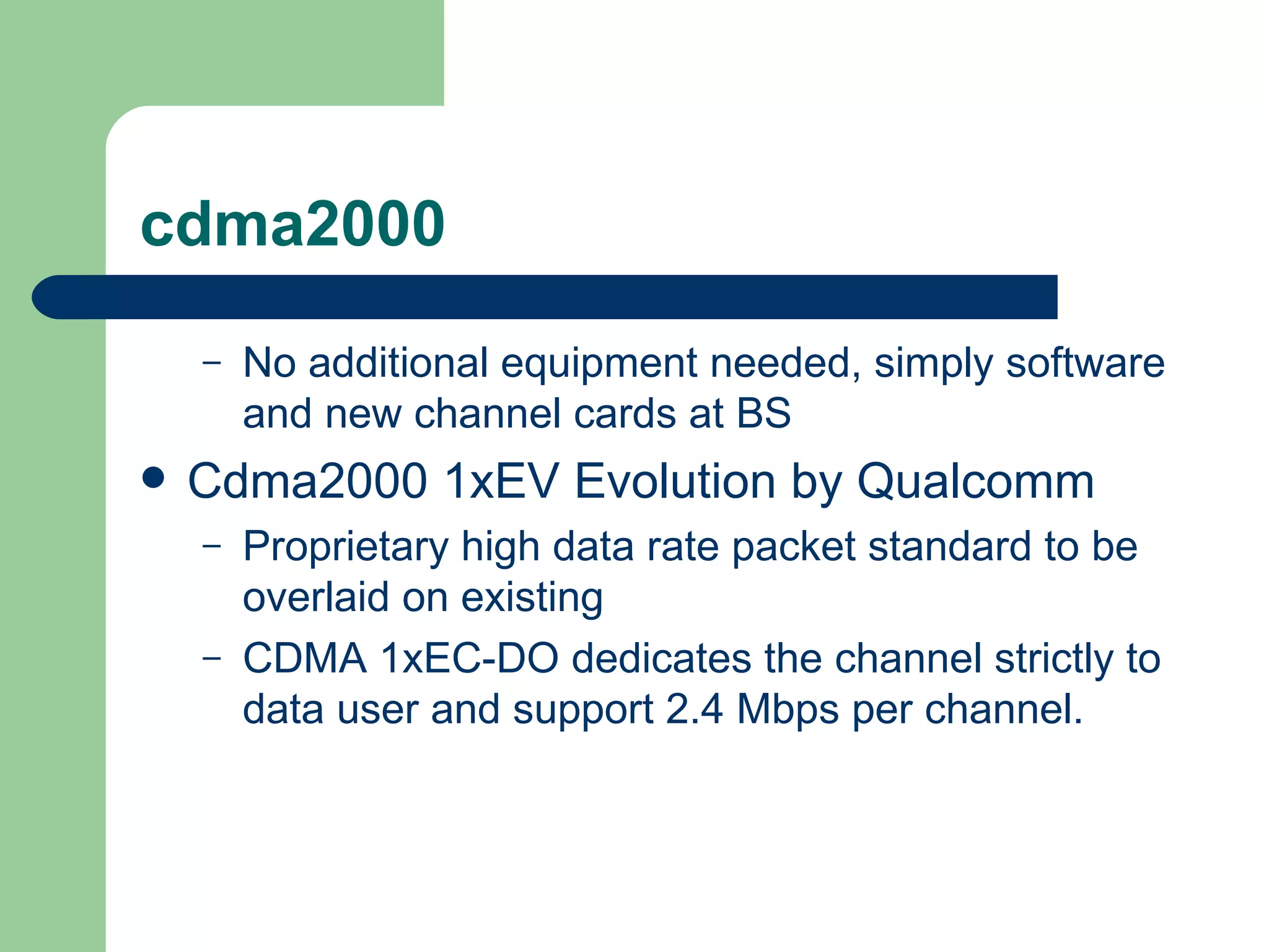 cdma2000
    –   No additional equipment needed, simply software
        and new channel cards at BS
   Cdma2000 1xEV Evolution by Qualcomm
    –   Proprietary high data rate packet standard to be
        overlaid on existing
    –   CDMA 1xEC-DO dedicates the channel strictly to
        data user and support 2.4 Mbps per channel.
 