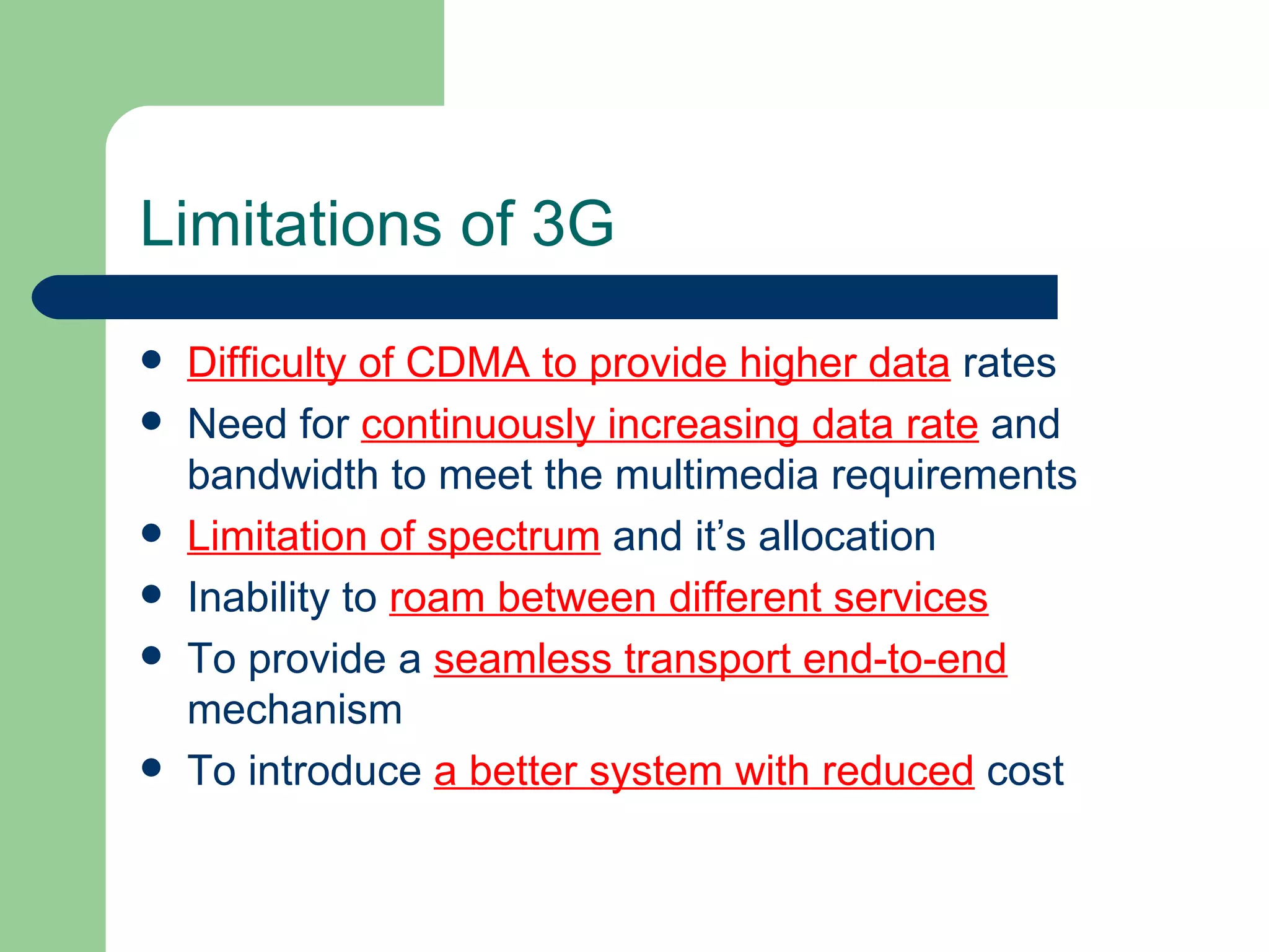 Limitations of 3G
   Difficulty of CDMA to provide higher data rates
   Need for continuously increasing data rate and
    bandwidth to meet the multimedia requirements
   Limitation of spectrum and it’s allocation
   Inability to roam between different services
   To provide a seamless transport end-to-end
    mechanism
   To introduce a better system with reduced cost
 