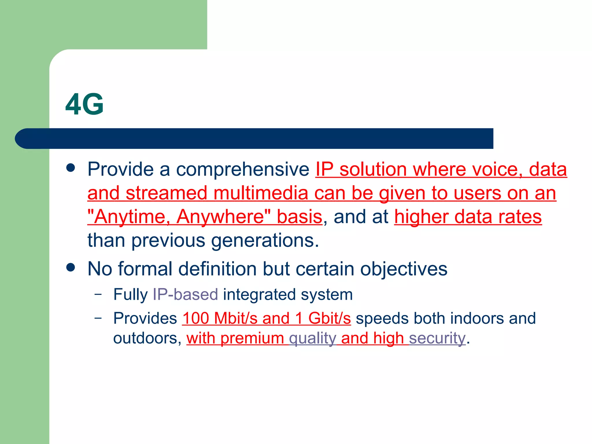 4G
   Provide a comprehensive IP solution where voice, data
    and streamed multimedia can be given to users on an
    "Anytime, Anywhere" basis, and at higher data rates
    than previous generations.
   No formal definition but certain objectives
    –   Fully IP-based integrated system
    –   Provides 100 Mbit/s and 1 Gbit/s speeds both indoors and
        outdoors, with premium quality and high security.
 