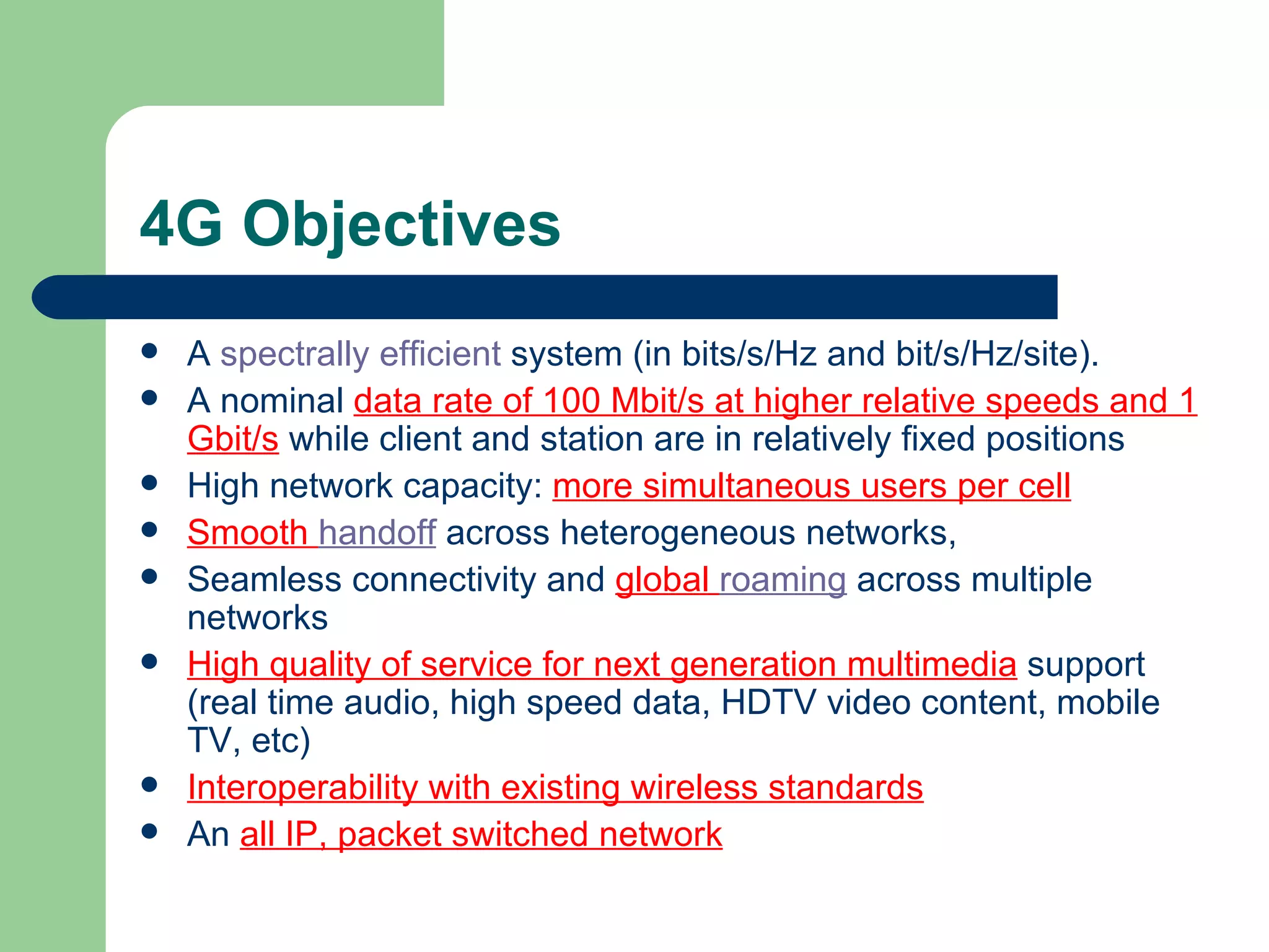 4G Objectives
   A spectrally efficient system (in bits/s/Hz and bit/s/Hz/site).
   A nominal data rate of 100 Mbit/s at higher relative speeds and 1
    Gbit/s while client and station are in relatively fixed positions
   High network capacity: more simultaneous users per cell
   Smooth handoff across heterogeneous networks,
   Seamless connectivity and global roaming across multiple
    networks
   High quality of service for next generation multimedia support
    (real time audio, high speed data, HDTV video content, mobile
    TV, etc)
   Interoperability with existing wireless standards
   An all IP, packet switched network
 