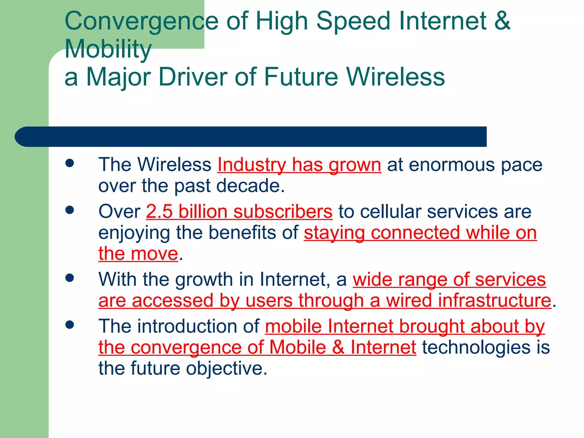 Convergence of High Speed Internet &
Mobility
a Major Driver of Future Wireless


   The Wireless Industry has grown at enormous pace
    over the past decade.
   Over 2.5 billion subscribers to cellular services are
    enjoying the benefits of staying connected while on
    the move.
   With the growth in Internet, a wide range of services
    are accessed by users through a wired infrastructure.
   The introduction of mobile Internet brought about by
    the convergence of Mobile & Internet technologies is
    the future objective.
 