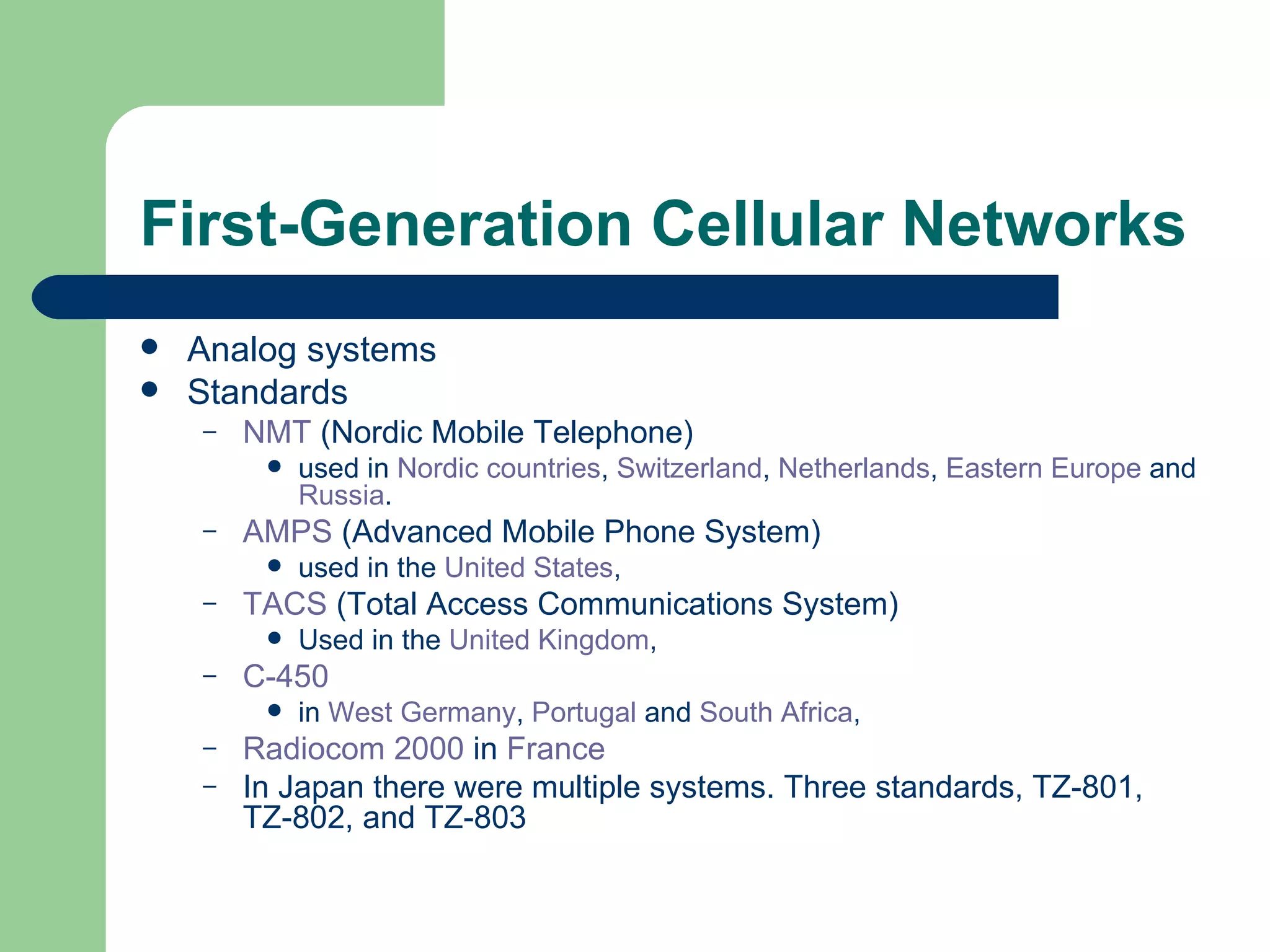 First-Generation Cellular Networks
   Analog systems
   Standards
    –   NMT (Nordic Mobile Telephone)
            used in Nordic countries, Switzerland, Netherlands, Eastern Europe and
             Russia.
    –   AMPS (Advanced Mobile Phone System)
            used in the United States,
    –   TACS (Total Access Communications System)
            Used in the United Kingdom,
    –   C-450
            in West Germany, Portugal and South Africa,
    –   Radiocom 2000 in France
    –   In Japan there were multiple systems. Three standards, TZ-801,
        TZ-802, and TZ-803
 