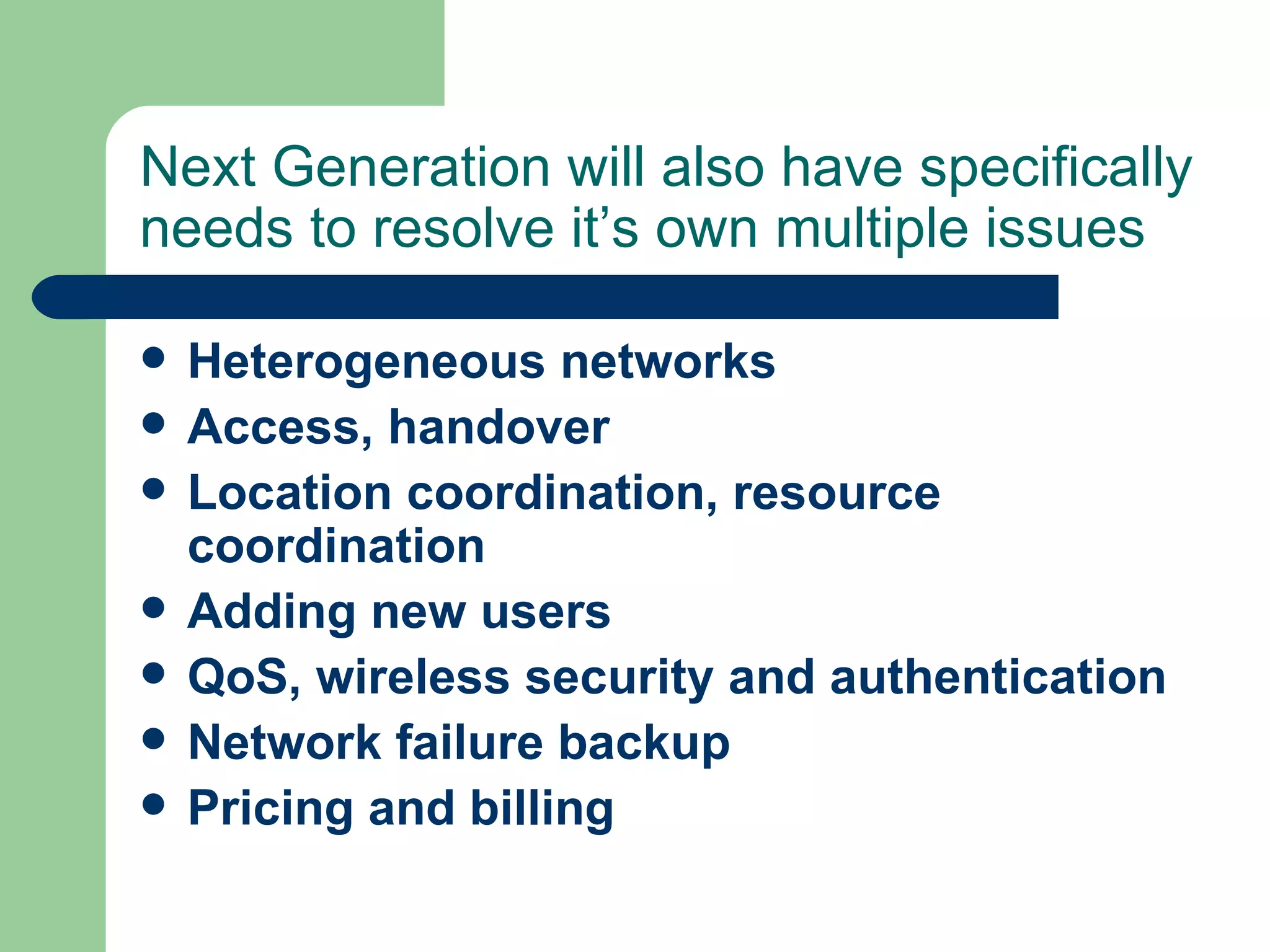 Next Generation will also have specifically
needs to resolve it’s own multiple issues

   Heterogeneous networks
   Access, handover
   Location coordination, resource
    coordination
   Adding new users
   QoS, wireless security and authentication
   Network failure backup
   Pricing and billing
 
