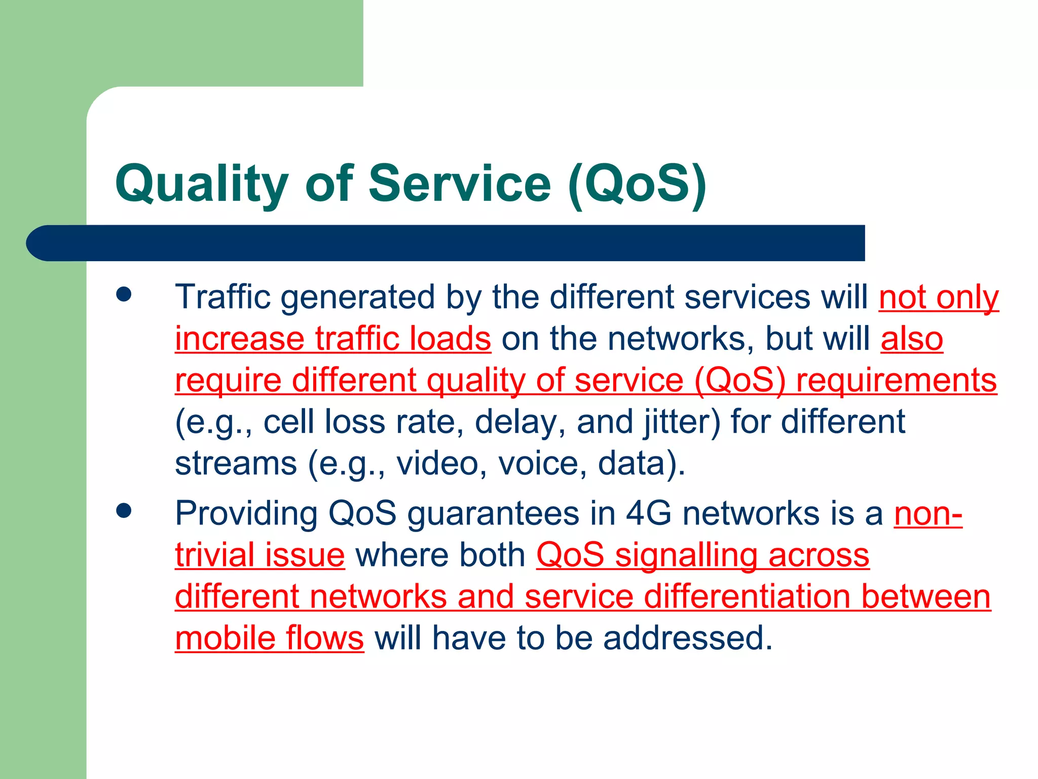 Quality of Service (QoS)
   Traffic generated by the different services will not only
    increase traffic loads on the networks, but will also
    require different quality of service (QoS) requirements
    (e.g., cell loss rate, delay, and jitter) for different
    streams (e.g., video, voice, data).
   Providing QoS guarantees in 4G networks is a non-
    trivial issue where both QoS signalling across
    different networks and service differentiation between
    mobile flows will have to be addressed.
 