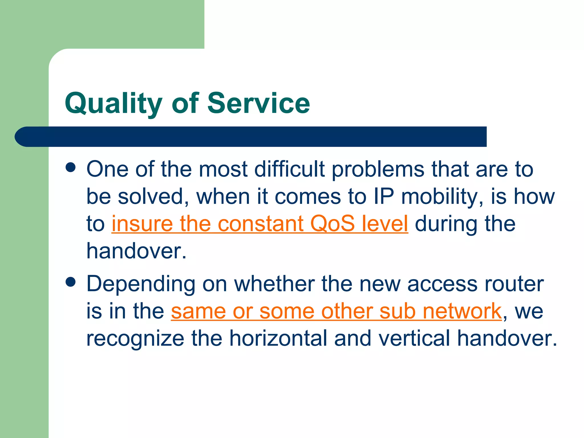 Quality of Service

   One of the most difficult problems that are to
    be solved, when it comes to IP mobility, is how
    to insure the constant QoS level during the
    handover.
   Depending on whether the new access router
    is in the same or some other sub network, we
    recognize the horizontal and vertical handover.
 