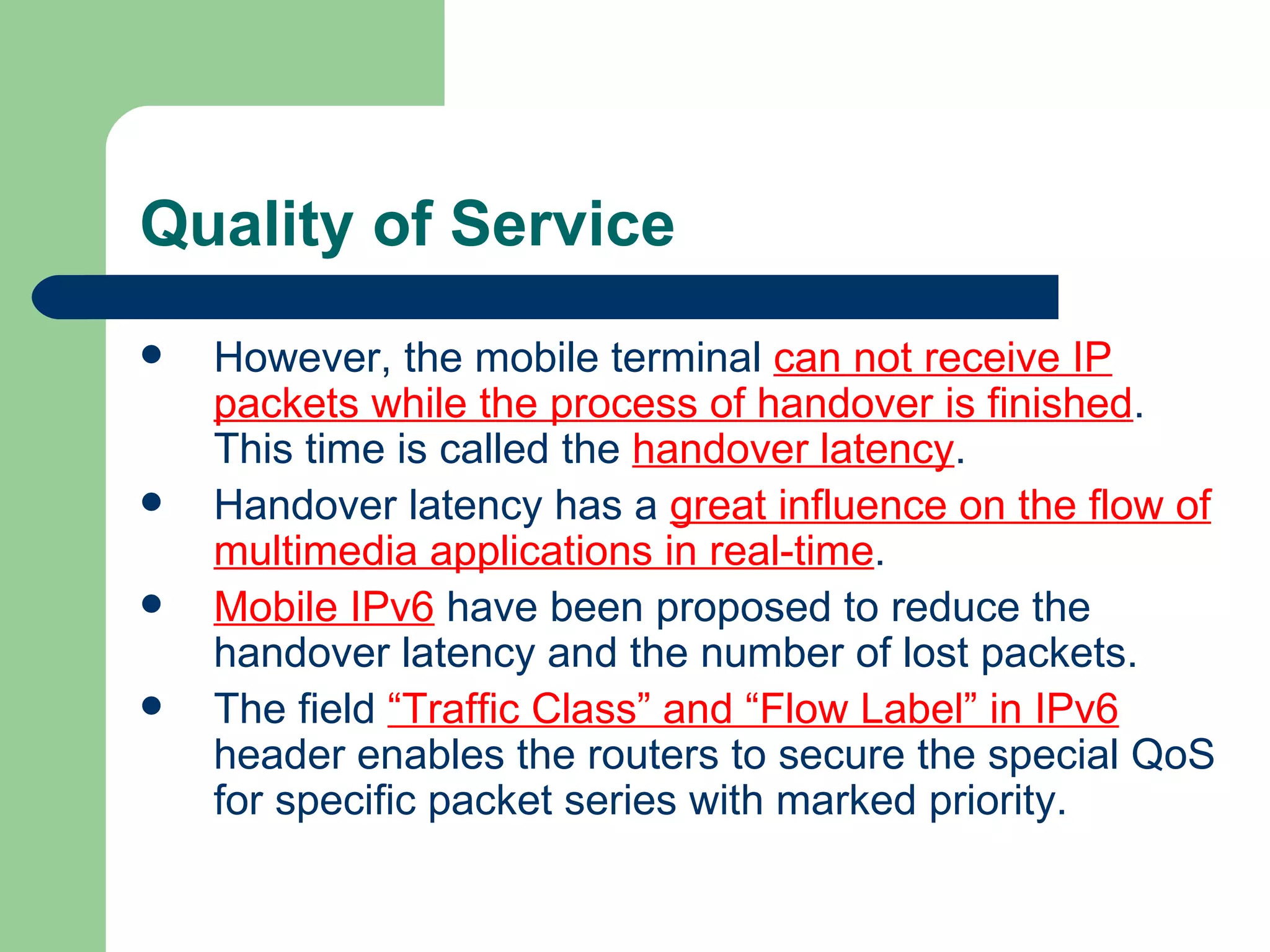 Quality of Service
   However, the mobile terminal can not receive IP
    packets while the process of handover is finished.
    This time is called the handover latency.
   Handover latency has a great influence on the flow of
    multimedia applications in real-time.
   Mobile IPv6 have been proposed to reduce the
    handover latency and the number of lost packets.
   The field “Traffic Class” and “Flow Label” in IPv6
    header enables the routers to secure the special QoS
    for specific packet series with marked priority.
 