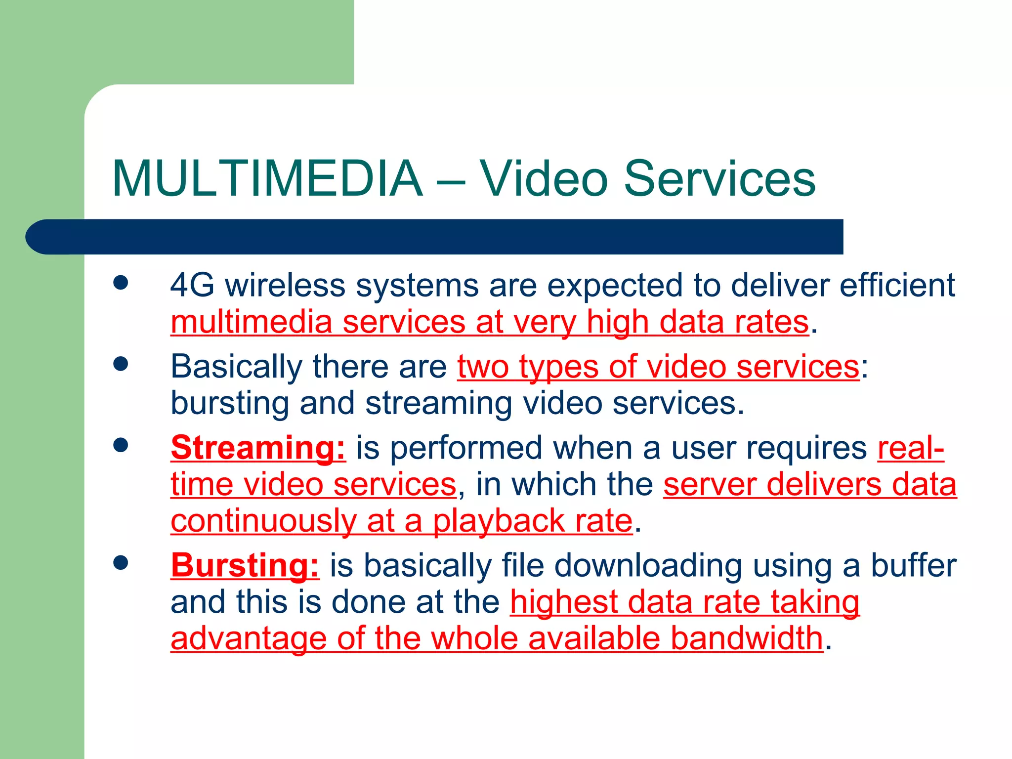 MULTIMEDIA – Video Services
   4G wireless systems are expected to deliver efficient
    multimedia services at very high data rates.
   Basically there are two types of video services:
    bursting and streaming video services.
   Streaming: is performed when a user requires real-
    time video services, in which the server delivers data
    continuously at a playback rate.
   Bursting: is basically file downloading using a buffer
    and this is done at the highest data rate taking
    advantage of the whole available bandwidth.
 